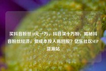 买抖音粉丝10元一万，抖音买十万粉，揭秘抖音粉丝经济，低成本投入高回报？亿乐社区SUP货源站