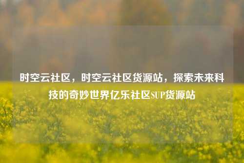 时空云社区	，时空云社区货源站，探索未来科技的奇妙世界亿乐社区SUP货源站  第1张