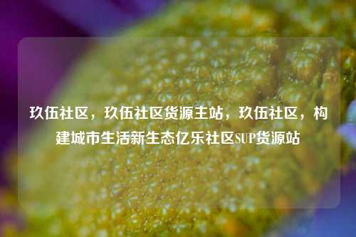 玖伍社区	，玖伍社区货源主站，玖伍社区，构建城市生活新生态亿乐社区SUP货源站  第1张