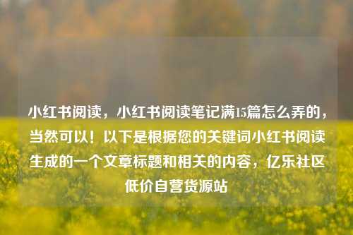 小红书阅读，小红书阅读笔记满15篇怎么弄的，当然可以！以下是根据您的关键词小红书阅读生成的一个文章标题和相关的内容	，亿乐社区低价自营货源站  第1张