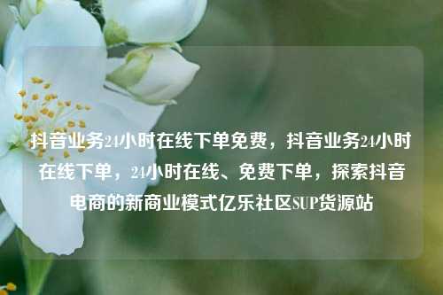 抖音业务24小时在线下单免费，抖音业务24小时在线下单，24小时在线、免费下单	，探索抖音电商的新商业模式亿乐社区SUP货源站  第1张